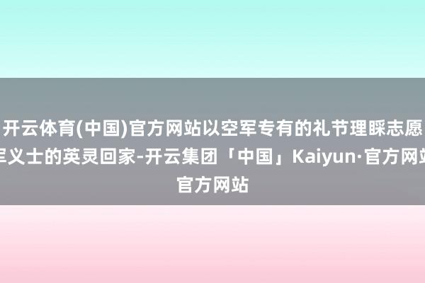 开云体育(中国)官方网站以空军专有的礼节理睬志愿军义士的英灵回家-开云集团「中国」Kaiyun·官方网站