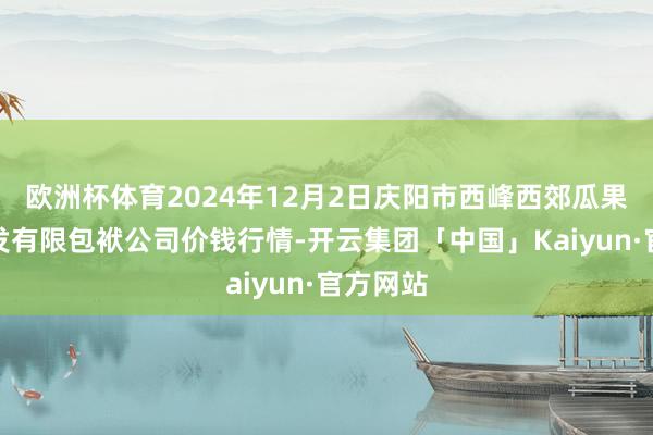 欧洲杯体育2024年12月2日庆阳市西峰西郊瓜果蔬菜批发有限包袱公司价钱行情-开云集团「中国」Kaiyun·官方网站