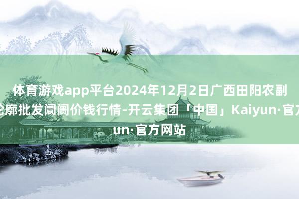 体育游戏app平台2024年12月2日广西田阳农副家具轮廓批发阛阓价钱行情-开云集团「中国」Kaiyun·官方网站