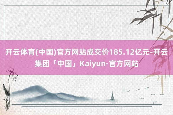 开云体育(中国)官方网站成交价185.12亿元-开云集团「中国」Kaiyun·官方网站