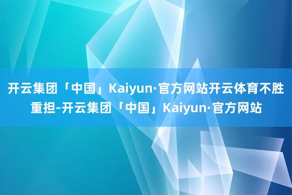 开云集团「中国」Kaiyun·官方网站开云体育不胜重担-开云集团「中国」Kaiyun·官方网站