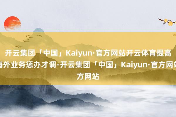 开云集团「中国」Kaiyun·官方网站开云体育提高海外业务惩办才调-开云集团「中国」Kaiyun·官方网站