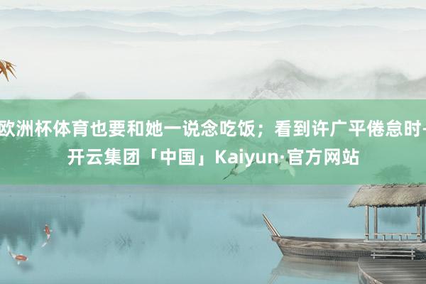 欧洲杯体育也要和她一说念吃饭；看到许广平倦怠时-开云集团「中国」Kaiyun·官方网站