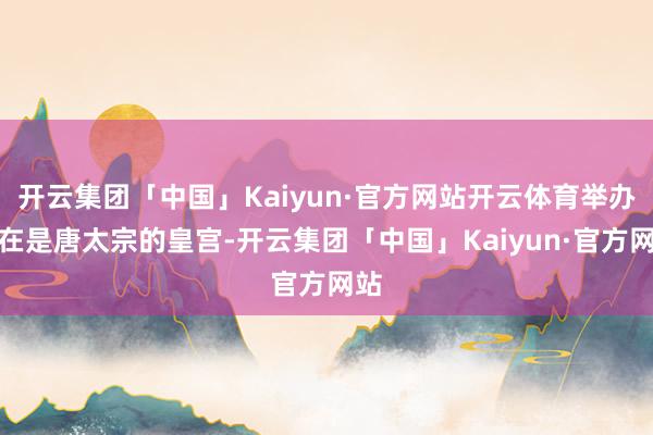 开云集团「中国」Kaiyun·官方网站开云体育举办所在是唐太宗的皇宫-开云集团「中国」Kaiyun·官方网站