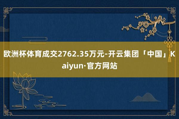 欧洲杯体育成交2762.35万元-开云集团「中国」Kaiyun·官方网站