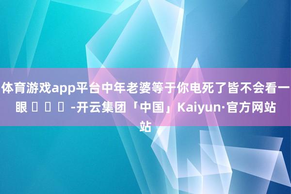 体育游戏app平台中年老婆等于你电死了皆不会看一眼 ​​​-开云集团「中国」Kaiyun·官方网站