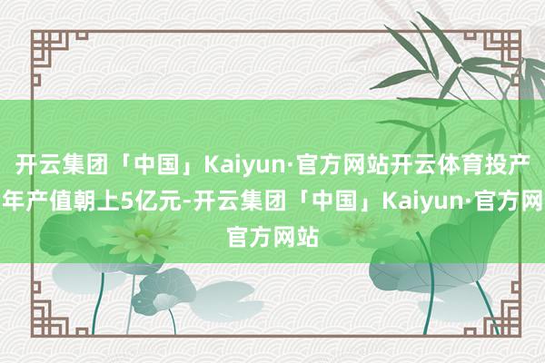 开云集团「中国」Kaiyun·官方网站开云体育投产后年产值朝上5亿元-开云集团「中国」Kaiyun·官方网站